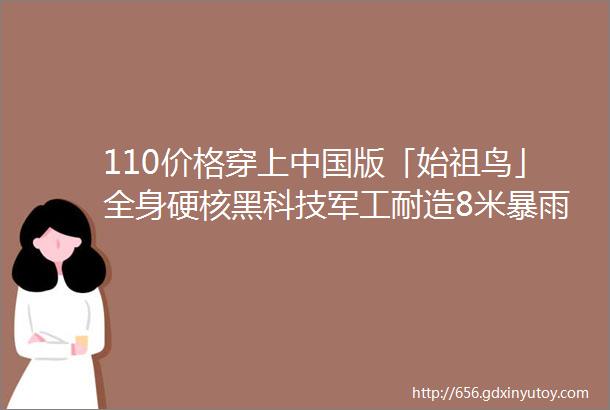 110价格穿上中国版「始祖鸟」全身硬核黑科技军工耐造8米暴雨穿不透