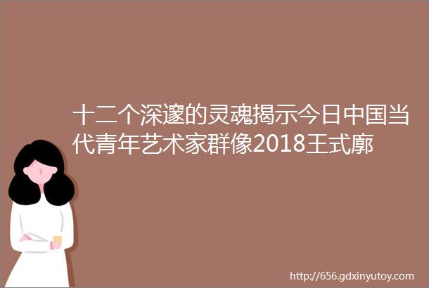 十二个深邃的灵魂揭示今日中国当代青年艺术家群像2018王式廓奖