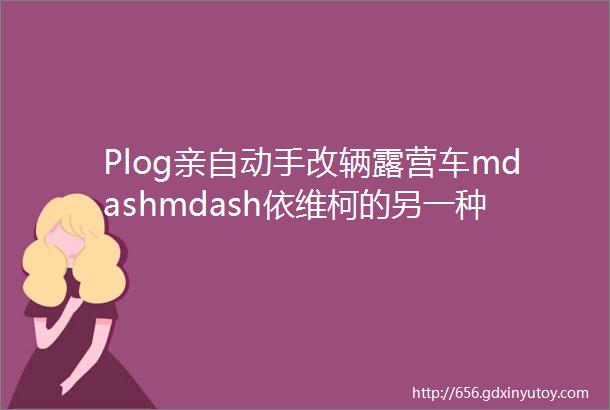 Plog亲自动手改辆露营车mdashmdash依维柯的另一种打开方式