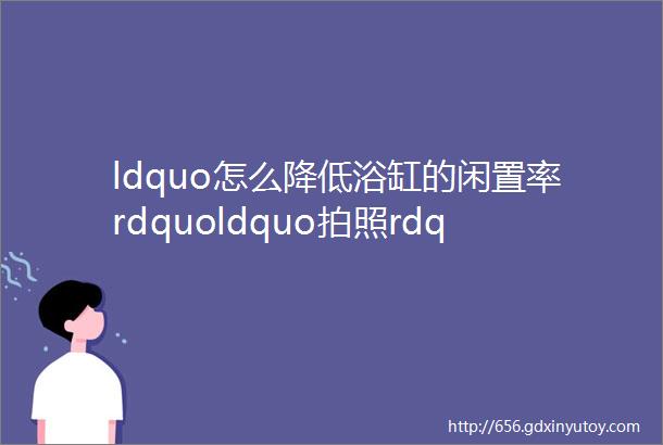 ldquo怎么降低浴缸的闲置率rdquoldquo拍照rdquo