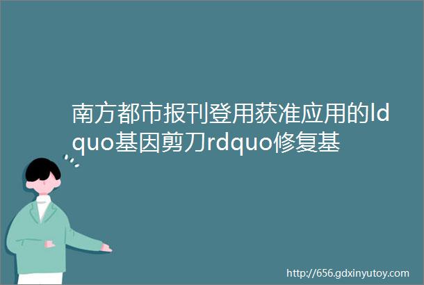 南方都市报刊登用获准应用的ldquo基因剪刀rdquo修复基因重症地贫少女临床治愈了